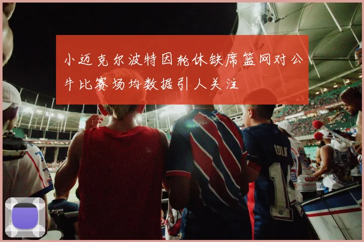 小迈克尔波特因轮休缺席篮网对公牛比赛场均数据引人关注