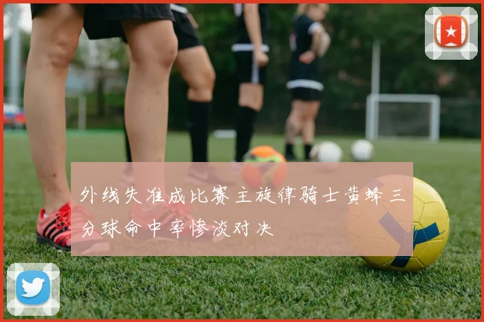 外线失准成比赛主旋律骑士黄蜂三分球命中率惨淡对决