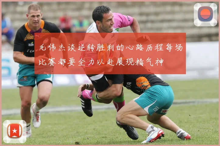 毛伟杰谈逆转胜利的心路历程每场比赛都要全力以赴展现精气神