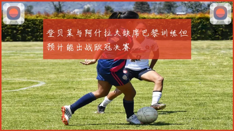 登贝莱与阿什拉夫缺席巴黎训练但预计能出战欧冠决赛