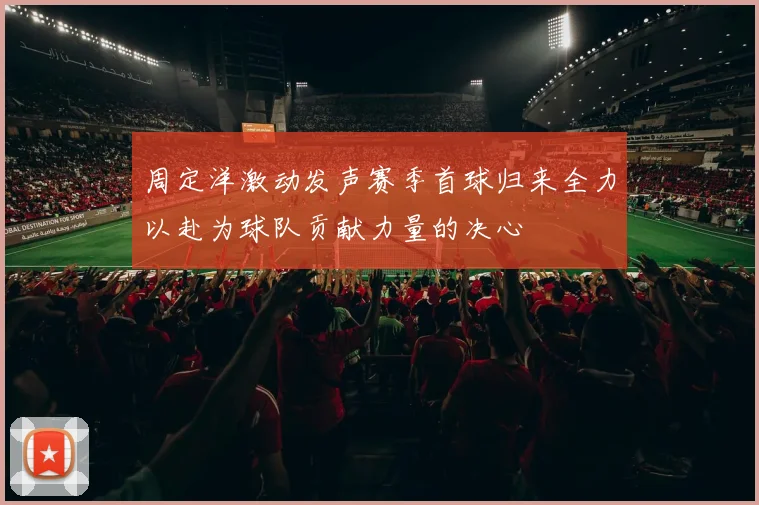 周定洋激动发声赛季首球归来全力以赴为球队贡献力量的决心
