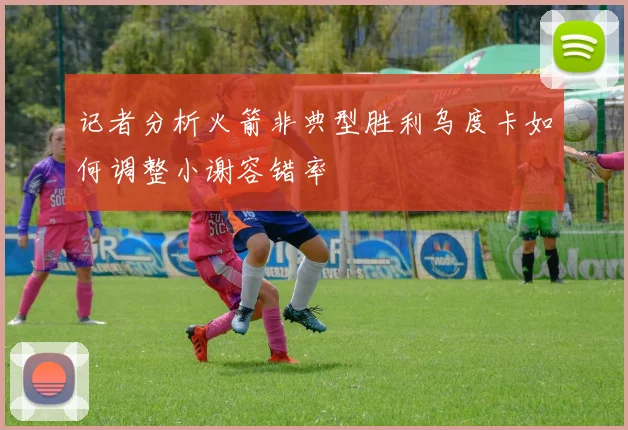 记者分析火箭非典型胜利乌度卡如何调整小谢容错率