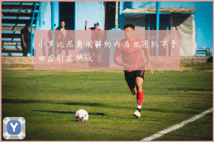 小罗比尼奥闹解约内马尔团队不予回应引发热议