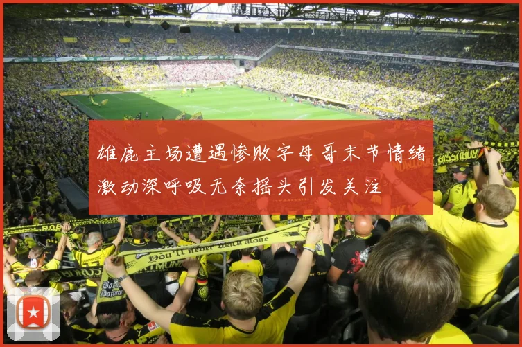 雄鹿主场遭遇惨败字母哥末节情绪激动深呼吸无奈摇头引发关注