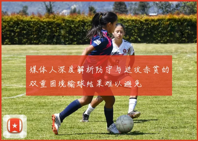 媒体人深度解析防守与进攻赤贫的双重困境输球结果难以避免