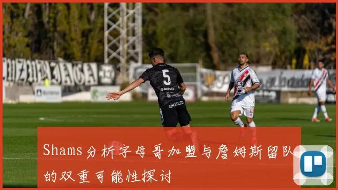 Shams分析字母哥加盟与詹姆斯留队的双重可能性探讨