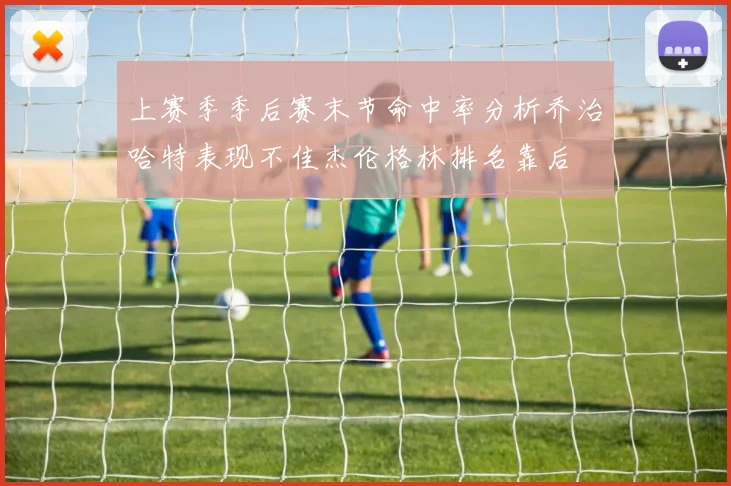上赛季季后赛末节命中率分析乔治哈特表现不佳杰伦格林排名靠后