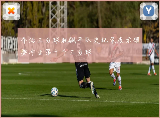 乔治三分球狂飙平队史纪录表示想要冲击第十个三分球