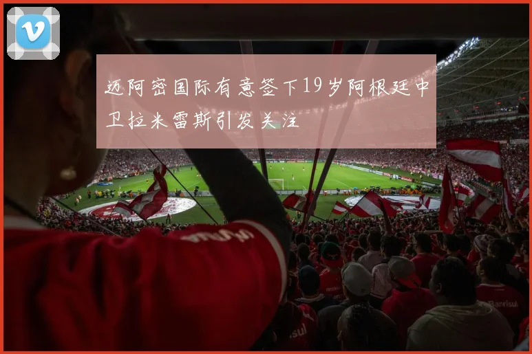 迈阿密国际有意签下19岁阿根廷中卫拉米雷斯引发关注