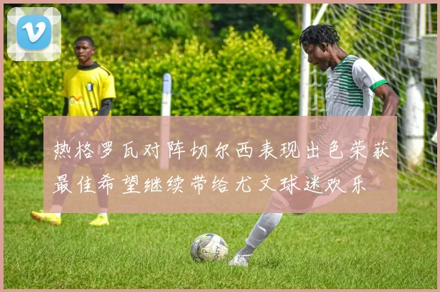 热格罗瓦对阵切尔西表现出色荣获最佳希望继续带给尤文球迷欢乐