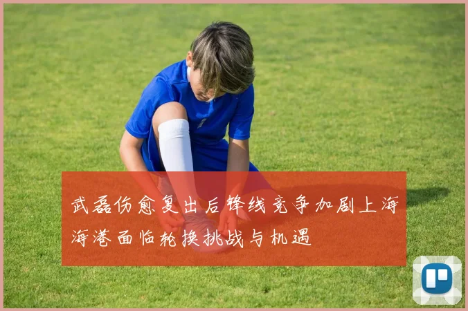 武磊伤愈复出后锋线竞争加剧上海海港面临轮换挑战与机遇